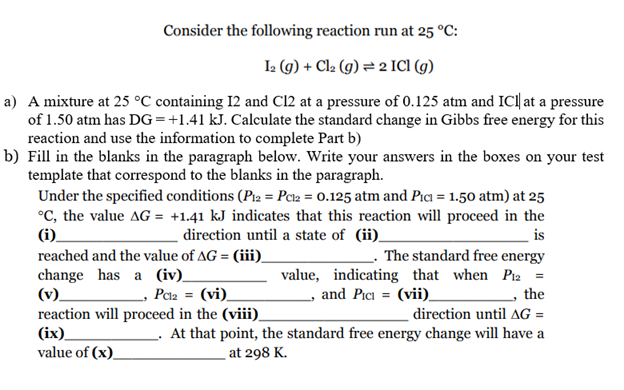 Consider the following reaction run at 25 °C:
Ia (9) + Cla (g) = 2 ICI (g)
a) A mixture at 25 °C containing 12 and C12 at a pressure of 0.125 atm and IC| at a pressure
of 1.50 atm has DG=+1.41 kJ. Calculate the standard change in Gibbs free energy for this
reaction and use the information to complete Part b)
b) Fill in the blanks in the paragraph below. Write your answers in the boxes on your test
template that correspond to the blanks in the paragraph.
Under the specified conditions (P12 = Pca = 0.125 atm and Pıa = 1.50 atm) at 25
°C, the value AG = +1.41 kJ indicates that this reaction will proceed in the
(i).
direction until a state of (ii)_
is
The standard free energy
value, indicating that when Piz2 =
the
reached and the value of AG = (iii)
change has a (iv).
(v).
reaction will proceed in the (viii).
(ix).
value of (x)_
- Pcla = (vi)_
, and Pici = (vii).
direction until AG =
At that point, the standard free energy change will have a
at 298 K.
