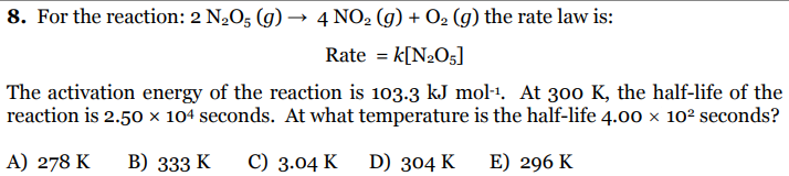 8. For the reaction: 2 N,O5 (g) → 4 NO2 (g) + O2 (g) the rate law is:
Rate = k[N2O5]
The activation energy of the reaction is 103.3 kJ mol-1. At 300 K, the half-life of the
reaction is 2.50 × 104 seconds. At what temperature is the half-life 4.00 x 102 seconds?
A) 278 K
В) 333 K
С) 3.04 K
D) 304 K
E) 296 K

