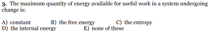 3. The maximum quantity of energy available for useful work in a system undergoing
change is:
A) constant
D) the internal energy
B) the free energy
C) the entropy
E) none of these
