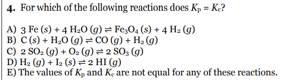 4. For which of the following reactions does Kp = K?
A) 3 Fe (s) + 4 H2O (g)= Fe;O4 (s) + 4 H2 (g)
B) C (s) + H2O (g)= CO (g) + H2 (g)
C) 2 SO2 (g) + O2 (g) = 2 SO3 (g)
D) H2 (g) + I2 (s) = 2 HI (g)
E) The values of Kp and Ke are not equal for any of these reactions.
