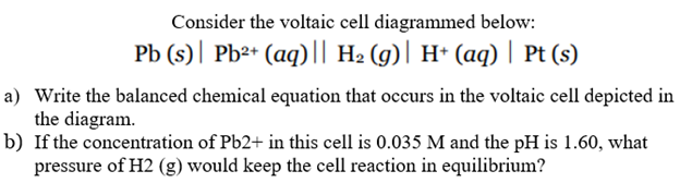 Consider the voltaic cell diagrammed below:
Pb (s)| Pb²+ (aq)l| H2 (g)| H* (aq) | Pt (s)
a) Write the balanced chemical equation that occurs in the voltaic cell depicted in
the diagram.
b) If the concentration of Pb2+ in this cell is 0.035 M and the pH is 1.60, what
pressure of H2 (g) would keep the cell reaction in equilibrium?
