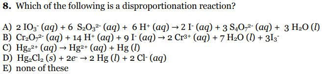 8. Which of the following is a disproportionation reaction?
A) 2 IO3° (aq) + 6 S2O3²- (aq) + 6 H* (aq) → 2 I- (aq) + 3 S4O,²- (aq) + 3 H2O (I)
B) Cr2O,2- (aq) + 14 H+ (aq) + 9 I- (aq) → 2 Cr3+ (aq) + 7 H2O (I) + 3I3¯
C) Hg.2+ (aq) → Hg²+ (aq) + Hg ()
D) Hg2Cl2 (s) + 2e- → 2 Hg (1) + 2 Cl- (aq)
E) none of these
