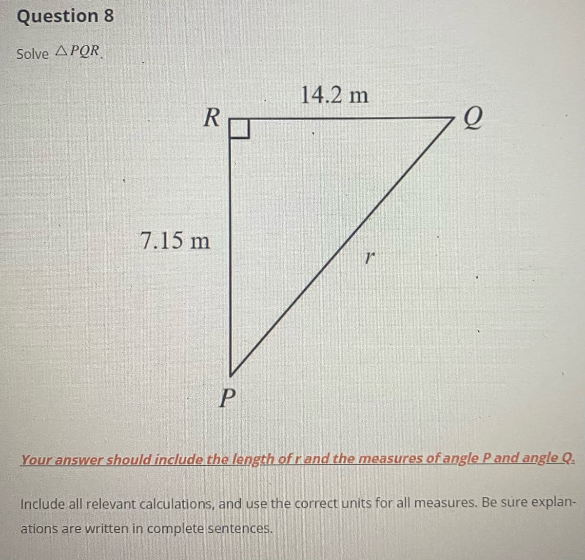 Question 8
Solve APOR
14.2 m
7.15 m
Your answer should include the length of r and the measures of angle P and angle Q.
Include all relevant calculations, and use the correct units for all measures. Be sure explan-
ations are written in complete sentences.
