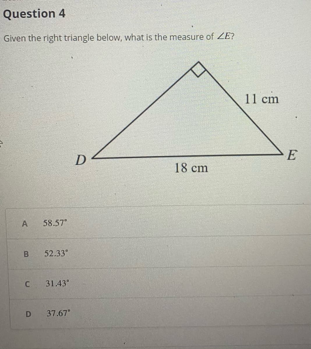 Question 4
Given the right triangle below, what is the measure of ZE?
11 cm
E
D
18 cm
58.57°
52.33°
31.43°
37.67
