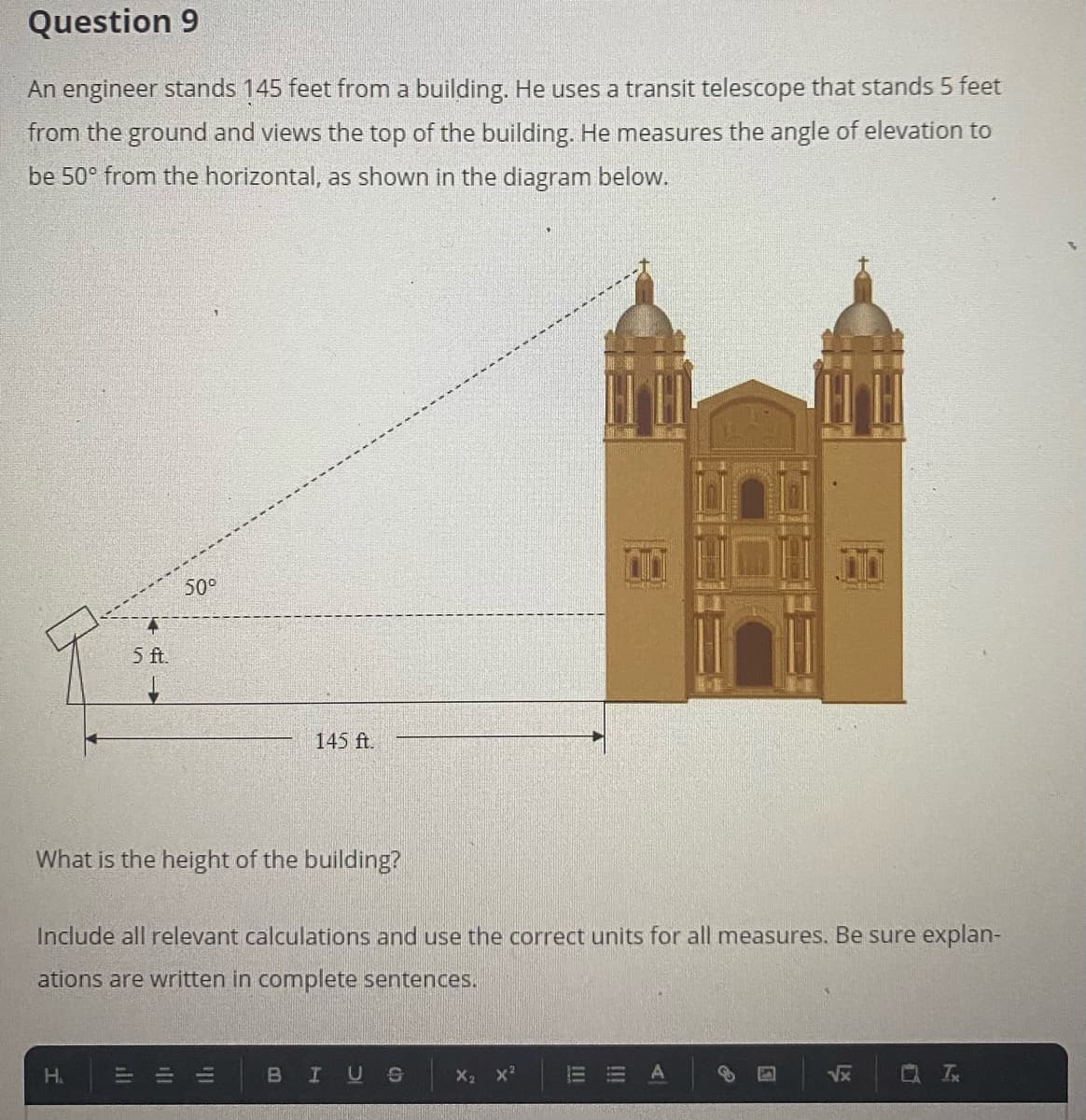 Question 9
An engineer stands 145 feet from a building. He uses a transit telescope that stands 5 feet
from the ground and views the top of the building. He measures the angle of elevation to
be 50° from the horizontal, as shown in the diagram below.
50°
5 f.
145 ft.
What is the height of the building?
Include all relevant calculations and use the correct units for all measures. Be sure explan-
ations are written in complete sentences.
H.
BIUS
X2 x?
Vx
ill
