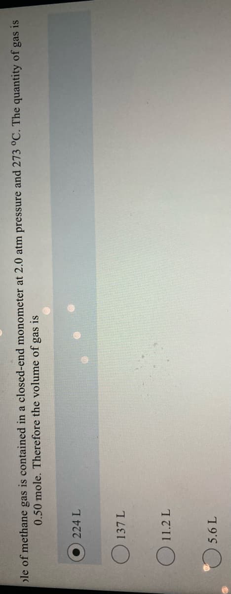 ole of methane gas is contained in a closed-end monometer at 2.0 atm pressure and 273 °C. The quantity of gas is
0.50 mole. Therefore the volume of gas is
224 L
O 137 L
11.2 L
19
