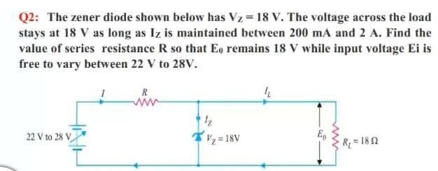 Q2: The zener diode shown below has Vz = 18 V. The voltage across the load
stays at 18 V as long as Iz is maintained between 200 mA and 2 A. Find the
value of series resistance R so that Eg remains 18 V while input voltage Ei is
free to vary between 22 V to 28V.
R
ww
22 V to 28 V
*, = 18V
Eg
R= 182
ww
