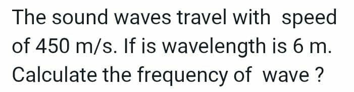 The sound waves travel with speed
of 450 m/s. If is wavelength is 6 m.
Calculate the frequency of wave ?