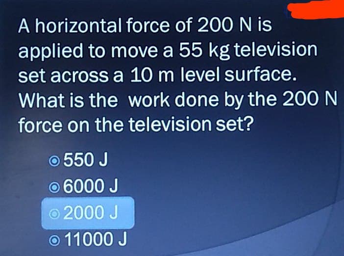 A horizontal force of 200 N is
applied to move a 55 kg television
set across a 10 m level surface.
What is the work done by the 200 N
force on the television set?
550 J
Ⓒ 6000 J
© 2000 J
Ⓒ11000 J