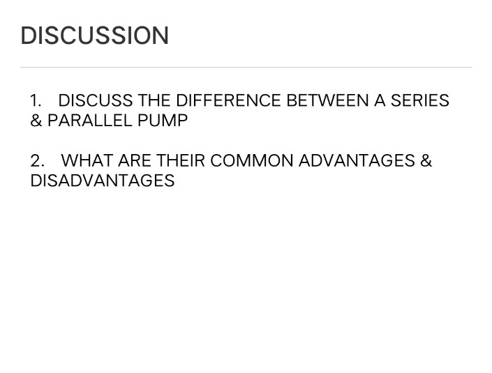 DISCUSSION
1. DISCUSS THE DIFFERENCE BETWEEN A SERIES
& PARALLEL PUMP
2. WHAT ARE THEIR COMMON ADVANTAGES &
DISADVANTAGES
