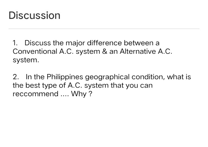 Discussion
1. Discuss the major difference between a
Conventional A.C. system & an Alternative A.C.
system.
2. In the Philippines geographical condition, what is
the best type of A.C. system that you can
reccommend ... Why ?
