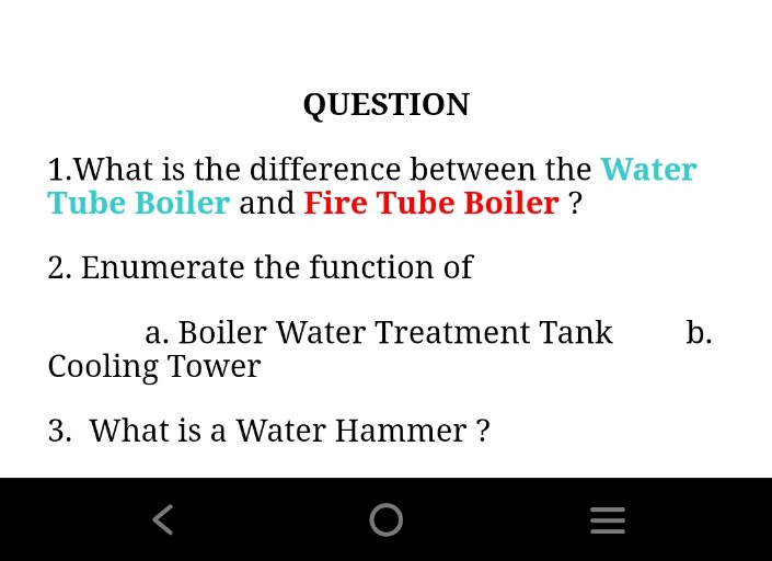QUESTION
1.What is the difference between the Water
Tube Boiler and Fire Tube Boiler ?
2. Enumerate the function of
a. Boiler Water Treatment Tank
b.
Cooling Tower
3. What is a Water Hammer ?
O
|I
