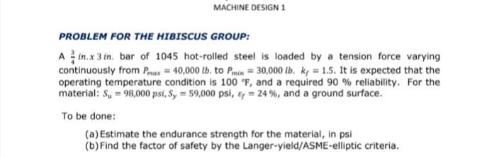 MACHINE DESIGN 1
PROBLEM FOR THE HIBISCUS GROUP:
A in. x 3 in. bar of 1045 hot-rolled steel is loaded by a tension force varying
continuously from Pmax = 40,000 lb. to Pmin = 30,000 lb. k, = 1.5. It is expected that the
operating temperature condition is 100 °F, and a required 90 % reliability. For the
material: S, = 98,000 psi, S, = 59,000 psi, ɛ, = 24 %, and a ground surface.
To be done:
(a) Estimate the endurance strength for the material, in psi
(b)Find the factor of safety by the Langer-yield/ASME-elliptic criteria.
