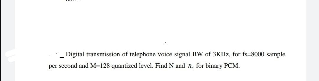 Digital transmission of telephone voice signal BW of 3KHZ, for fs=8000 sample
per second and M=128 quantized level. Find N and B, for binary PCM.
