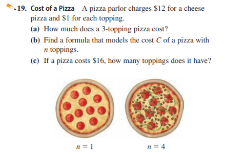 19. Cost of a Pizza A pizza parlor charges $12 for a cheese
pizza and $1 for each topping.
(a) How much does a 3-topping pizza cost?
(b) Find a formula that models the cost C of a pizza with
n toppings.
(c) If a pizza costs $16, how many toppings does it have?
n = 1
n = 4
