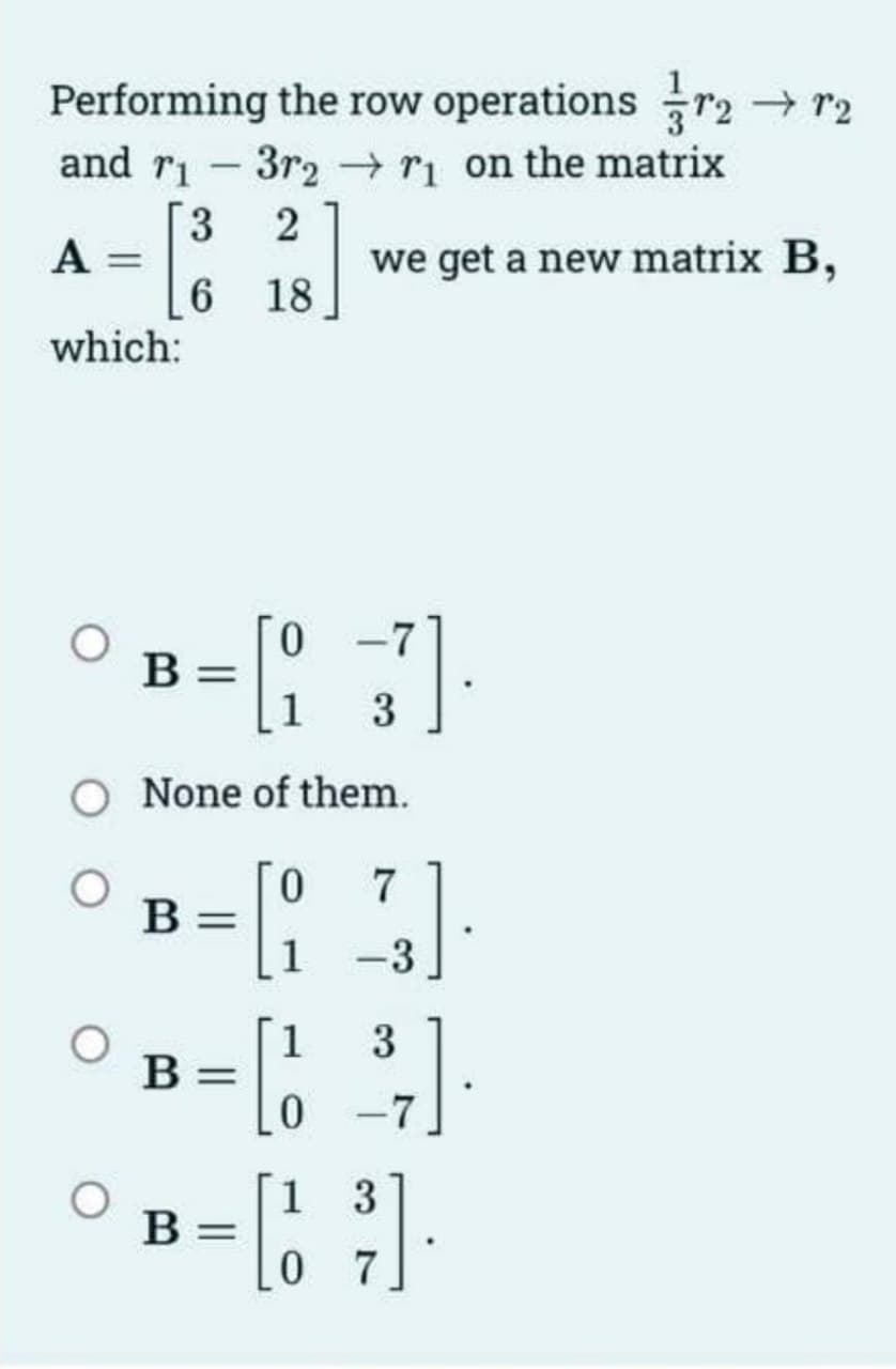 Performing the row operations r₂ → 2
and r₁3r2r₁ on the matrix
21/3]
18
A
=
which:
B
3
6
B
None of them.
B =
0
we get a new matrix B,
B =
0 7
1 -3
1
3
0 -7
3
=[1²]
07
