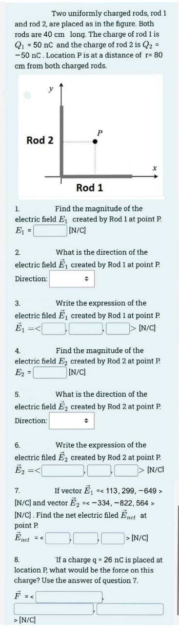 Two uniformly charged rods, rod 1
and rod 2, are placed as in the figure. Both
rods are 40 cm long. The charge of rod 1 is
Q₁ = 50 nC and the charge of rod 2 is Q2 =
-50 nC. Location P is at a distance of r= 80
cm from both charged rods.
Rod 2
Rod 1
1.
Find the magnitude of the
electric field E₁ created by Rod 1 at point P.
[N/C]
E₁ =
2.
What is the direction of the
electric field E₁ created by Rod 1 at point P.
Direction:
+
3.
Write the expression of the
electric filed E₁ created by Rod 1 at point P.
Ē₁
[N/C]
4.
Find the magnitude of the
electric field E created by Rod 2 at point P.
[N/C]
E₂ =
5.
What is the direction of the
electric field E2 created by Rod 2 at point P.
Direction:
6.
Write the expression of the
electric filed E₂ created by Rod 2 at point P.
[N/Cl
7.
If vector E₁ =< 113, 299, -649 >
[N/C] and vector E₂ =<-334, -822, 564 >
[N/C]. Find the net electric filed Enet at
point P
Ēnet =<
> [N/C]
8.
If a charge q = 26 nC is placed at
location P, what would be the force on this
charge? Use the answer of question 7.
> [N/C]