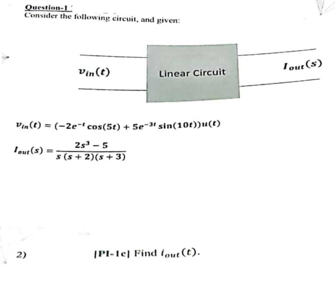 Question-1
Consider the following circuit, and given:
Tout (S) =
Vin(t)
Vin(t) = (-2e-t cos(5t) + 5e-3t sin(10t))u(t)
2s³ - 5
s(s+ 2) (s + 3)
2)
Linear Circuit
[PI-1c] Find fout (t).
Tout (s)