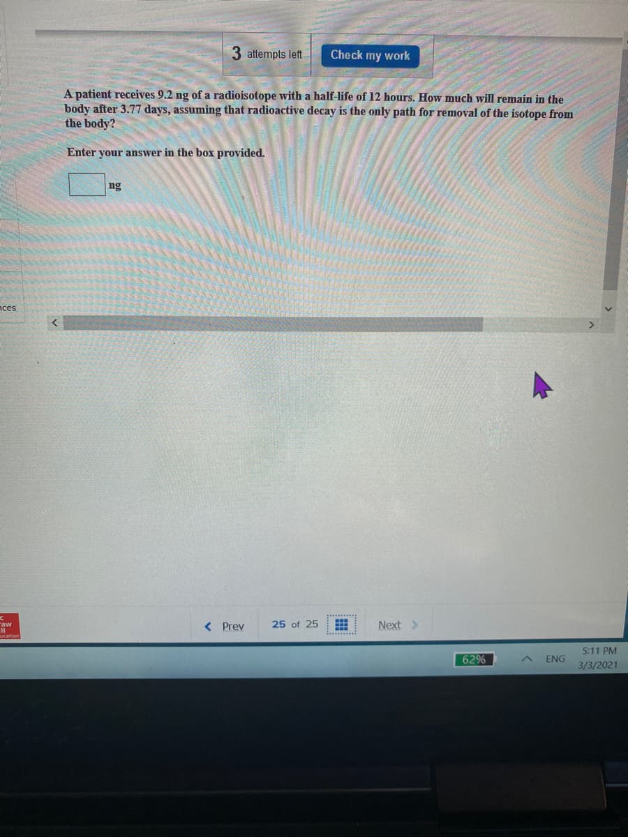 3 attempts left
Check my work
A patient receives 9.2 ng of a radioisotope with a half-life of 12 hours. How much will remain in the
body after 3.77 days, assuming that radioactive decay is the only path for removal of the isotope from
the body?
Enter your answer in the box provided.
ng
nces
< Prev
25 of 25
Next >
5:11 PM
62%
ENG
3/3/2021
