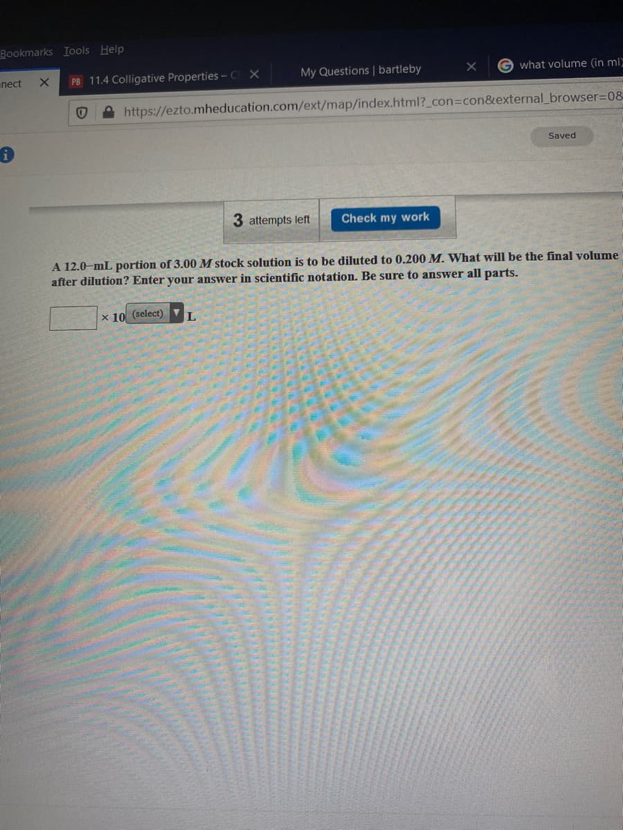 Bookmarks Iools Help
enect
PB 11.4 Colligative Properties - Ch X
My Questions | bartleby
G what volume (in ml
https://ezto.mheducation.com/ext/map/index.html?_con%3Dcon&external_browser=D08
Saved
3 attempts left
Check my work
A 12.0-mL portion of 3.00 M stock solution is to be diluted to 0.200 M. What will be the final volume
after dilution? Enter your answer in scientific notation. Be sure to answer all parts.
x 10 (select)
