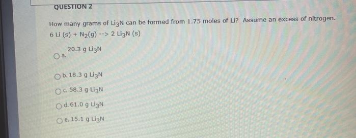 QUESTION 2
How many grams of LigN can be formed from 1.75 moles of Li? Assume an excess of nitrogen.
6 Li (s) + N2(g)
--> 2 LizN (s)
20.3 g LigN
a.
Ob. 18.3 g LizN
OC 58.3 g LizN
Od.61.0 g LigN
Oe. 15.1 g LigN
