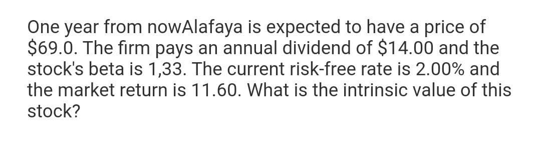 One year from nowAlafaya is expected to have a price of
$69.0. The firm pays an annual dividend of $14.00 and the
stock's beta is 1,33. The current risk-free rate is 2.00% and
the market return is 11.60. What is the intrinsic value of this
stock?
