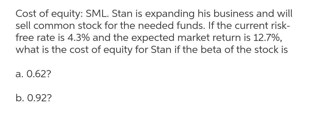 Cost of equity: SML. Stan is expanding his business and will
sell common stock for the needed funds. If the current risk-
free rate is 4.3% and the expected market return is 12.7%,
what is the cost of equity for Stan if the beta of the stock is
a. 0.62?
b. 0.92?
