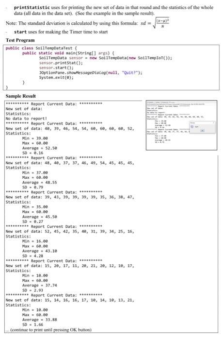 printstatistic uses for printing the new set of data in that round and the statistics of the whole
data (all data in the data set). (See the example in the sample result).
Note: The standard deviation is caleulated by using this formula: sd =
start uses for making the Timer time to start
Test Program
public class SollTempDataTest {
public static void main(String[] args) {
SoilTempoata sensor - new SoilTempbata(new SoflTempIoT());
sensor.printstat();
sensor.start();
J0ptionPane. showtessageDialog(null, "Quit?");
Systen.exit(0);
Sample Result
********** Report Current Data: ****..
New set of data:
Statistics:
No data to report!
. Report Current Data: **.. ..
New set of data: 40, 39, 46, 54, 54, 60, 6e, 6e, 6e, 52,
Statistic:
Min - 39.00
Max - 60.e0
Average- 52.50
SD - 0.16
Report Current Data: *
New set of data: 48, 40, 37, 37, 46, 49, S4, 45, 45, 45,
Statistics:
Min - 37.00
Max - 6e.00
Average 48.55
SD- 0.79
*..... Report Current Data: .........
New set of data: 39, 43, 39, 39, 39, 39, 35, 36, 38, 47,
Statistics:
Min - 35.00
Max= 60.0ee
Average - 45.50
SD - 0.27
........* Report Current Data: ** .
New set of data: 52, 45, 42, 35, 40, 31, 39, 34, 25, 16,
Statistics:
Min - 16.e0
Max - 6e.ee
Average - 43.10
SD - 4.28
....... Report Current Data: ........
New set of data: 15, 20, 17, 11, 20, 21, 20, 12, 18, 17,
Statistics:
Min - 10.00
Max - 60.ee
Average- 37.74
SD - 2.93
******** Report Current Data: ***
New set of data: 15, 14, 16, 16, 17, 10, 14, 18, 13, 21,
Statistics:
Min - 10.0e
Max= 6e.ee
Average = 33.88
SO = 1.66
(continue to print until pressing OK button)
