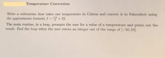 Temperature Conversion
Write a subroutine that takes one temperature in Celsius and convert it to Fahrenheit using
the approximate formula f = + 32.
The main routine, in a loop, prompts the user for a value of a temperature and prints out the
result. End the loop when the user enters an integer out of the range of (-50, 50].
