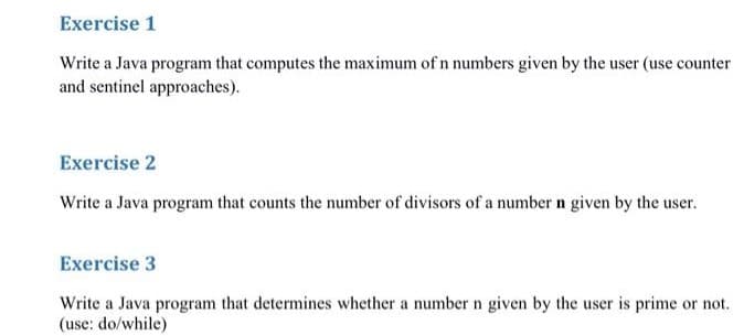 Exercise 1
Write a Java program that computes the maximum of n numbers given by the user (use counter
and sentinel approaches).
Exercise 2
Write a Java program that counts the number of divisors of a number n given by the user.
Exercise 3
Write a Java program that determines whether a number n given by the user is prime or not.
(use: do/while)
