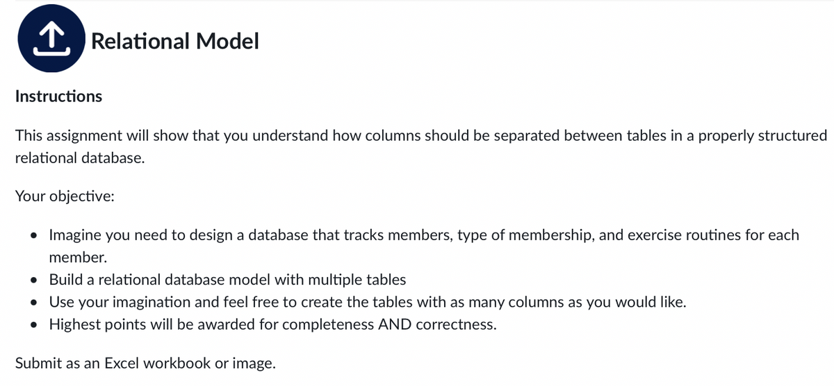 T. Relational Model
Instructions
This assignment will show that you understand how columns should be separated between tables in a properly structured
relational database.
Your objective:
Imagine you need to design a database that tracks members, type of membership, and exercise routines for each
member.
• Build a relational database model with multiple tables
• Use your imagination and feel free to create the tables with as many columns as you would like.
• Highest points will be awarded for completeness AND correctness.
Submit as an Excel workbook or image.
