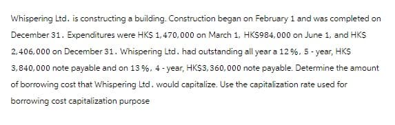 Whispering Ltd. is constructing a building. Construction began on February 1 and was completed on
December 31. Expenditures were HK$ 1,470,000 on March 1, HK$984,000 on June 1, and HK$
2,406,000 on December 31. Whispering Ltd. had outstanding all year a 12%, 5-year, HK$
3,840,000 note payable and on 13 %, 4-year, HK$3,360,000 note payable. Determine the amount
of borrowing cost that Whispering Ltd. would capitalize. Use the capitalization rate used for
borrowing cost capitalization purpose