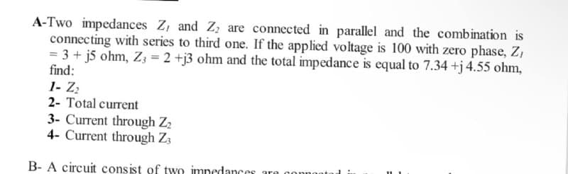 A-Two impedances Z, and Zz are connected in parallel and the combination is
connecting with series to third one. If the applied voltage is 100 with zero phase, Z,
= 3 + j5 ohm, Z; = 2 +j3 ohm and the total impedance is equal to 7.34 +j4.55 ohm,
find:
1- Z2
2- Total current
3- Current through Z2
4- Current through Z3
B- A circuit consist of two imnedances
are
