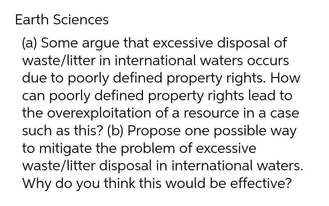 Earth Sciences
(a) Some argue that excessive disposal of
waste/litter in international waters occurs
due to poorly defined property rights. How
can poorly defined property rights lead to
the overexploitation of a resource in a case
such as this? (b) Propose one possible way
to mitigate the problem of excessive
waste/litter disposal in international waters.
Why do you think this would be effective?
