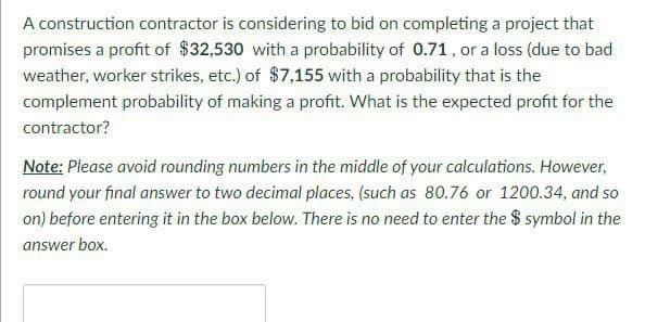 A construction contractor is considering to bid on completing a project that
promises a profit of $32,530 with a probability of 0.71, or a loss (due to bad
weather, worker strikes, etc.) of $7,155 with a probability that is the
complement probability of making a profit. What is the expected profit for the
contractor?
Note: Please avoid rounding numbers in the middle of your calculations. However,
round your final answer to two decimal places, (such as 80.76 or 1200.34, and so
on) before entering it in the box below. There is no need to enter the $ symbol in the
answer box.
