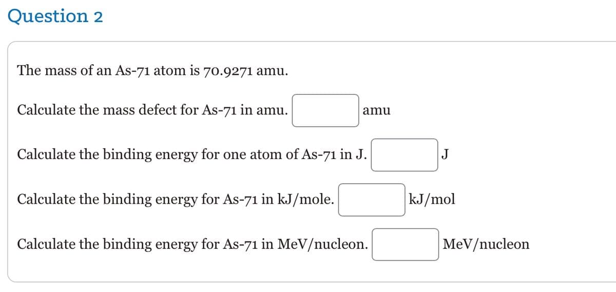 Question 2
The mass of an As-71 atom is 70.9271 amu.
Calculate the mass defect for As-71 in amu.
amu
Calculate the binding energy for one atom of As-71 in J.
Calculate the binding energy for As-71 in kJ/mole.
Calculate the binding energy for As-71 in MeV/nucleon.
J
kJ/mol
MeV/nucleon