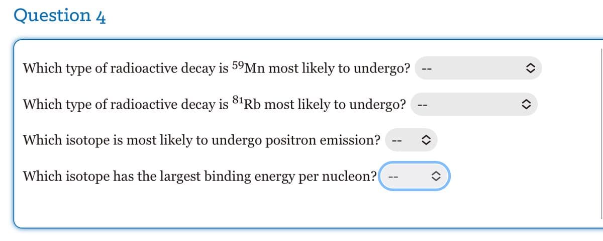 Question 4
Which type of radioactive decay is 59Mn most likely to undergo?
Which type of radioactive decay is 8¹Rb most likely to undergo?
Which isotope is most likely to undergo positron emission?
Which isotope has the largest binding energy per nucleon?