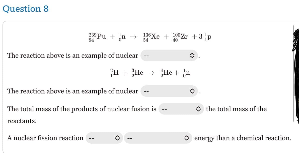 Question 8
239 Pu + n
94
The reaction above is an example of nuclear
A nuclear fission reaction
→
136 Xe + 100 Zr + 3 /p
54
40
H + He → He + n
The reaction above is an example of nuclear
The total mass of the products of nuclear fusion is
reactants.
<>
the total mass of the
energy than a chemical reaction.