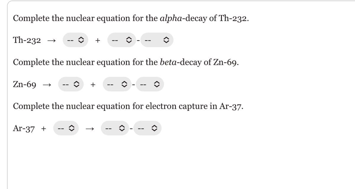 Complete the nuclear equation for the alpha-decay of Th-232.
Th-232
+
Complete the nuclear equation for the beta-decay of Zn-69.
Zn-69
Ar-37 +
î +
Complete the nuclear equation for electron capture in Ar-37.