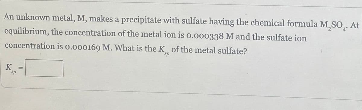 An unknown metal, M, makes a precipitate with sulfate having the chemical formula M SO. A
At
equilibrium, the concentration of the metal ion is 0.000338 M and the sulfate ion
concentration is 0.000169 M. What is the K of the metal sulfate?
sp
K =
sp