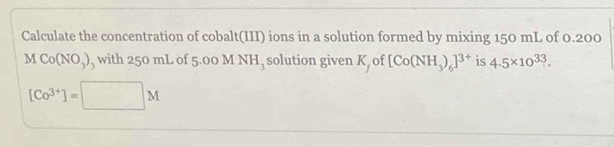 Calculate the concentration of cobalt(III) ions in a solution formed by mixing 150 mL of 0.200
M Co(NO,), with 250 mL of 5.00 M NH, solution given K, of [Co(NH₂) 13+ is 4.5×1033.
[Co³+]=
M