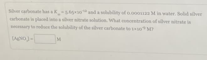 Silver carbonate has a K = 5.65×10-¹2 and a solubility of 0.0001122 M in water. Solid silver
sp
carbonate is placed into a silver nitrate solution. What concentration of silver nitrate is
necessary to reduce the solubility of the silver carbonate to 1×109 M?
[AgNO,]=
M