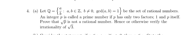 4. (a) Let Q = {: a, b e Z, b+ 0, ged(a, b)
An integer p is called a prime number if p has only two factors; 1 and p itself.
Prove that p is not a rational number. Hence or otherwise verify the
irrationality of 3.
=1} be the set of rational numbers.
