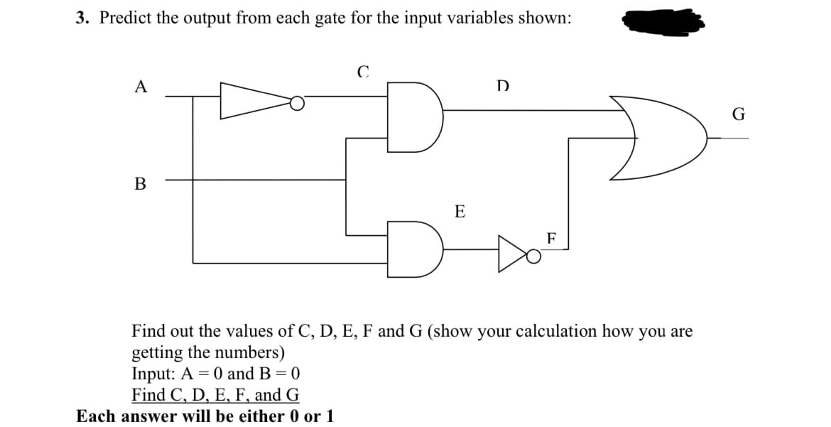 3. Predict the output from each gate for the input variables shown:
A
D
G
E
F.
Find out the values of C, D, E, F and G (show your calculation how you are
getting the numbers)
Input: A = 0 and B = 0
Find C, D, E, F, and G
Each answer will be either 0 or 1

