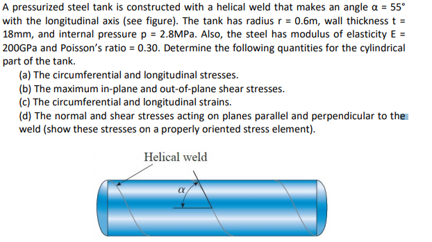 A pressurized steel tank is constructed with a helical weld that makes an angle a = 55°
with the longitudinal axis (see figure). The tank has radius r = 0.6m, wall thickness t =
18mm, and internal pressure p = 2.8MPA. Also, the steel has modulus of elasticity E =
200GPA and Poisson's ratio = 0.30. Determine the following quantities for the cylindrical
part of the tank.
(a) The circumferential and longitudinal stresses.
(b) The maximum in-plane and out-of-plane shear stresses.
(c) The circumferential and longitudinal strains.
(d) The normal and shear stresses acting on planes parallel and perpendicular to the
weld (show these stresses on a properly oriented stress element).
Helical weld
