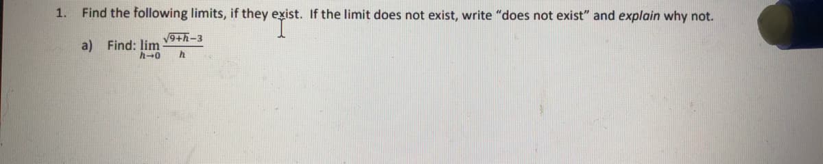 1.
Find the following limits, if they exist. If the limit does not exist, write "does not exist" and explain why not.
V9+h-3
a) Find: lim
h-0
