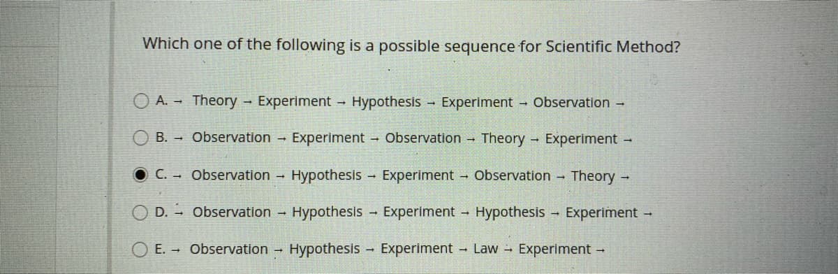 Which one of the following is a possible sequence for Scientific Method?
A. - Theory
- Experiment
Hypothesis
Experiment - Observation -
B. Observation
Experiment Observation Theory Experiment
C. Observation - Hypothesis
Experiment
- Observation -
Theory -
D. - Observation -
Hypothesis - Experiment - Hypothesis - Experiment -
E. Observation -
Hypothesis
Experiment
- Law Experiment -
