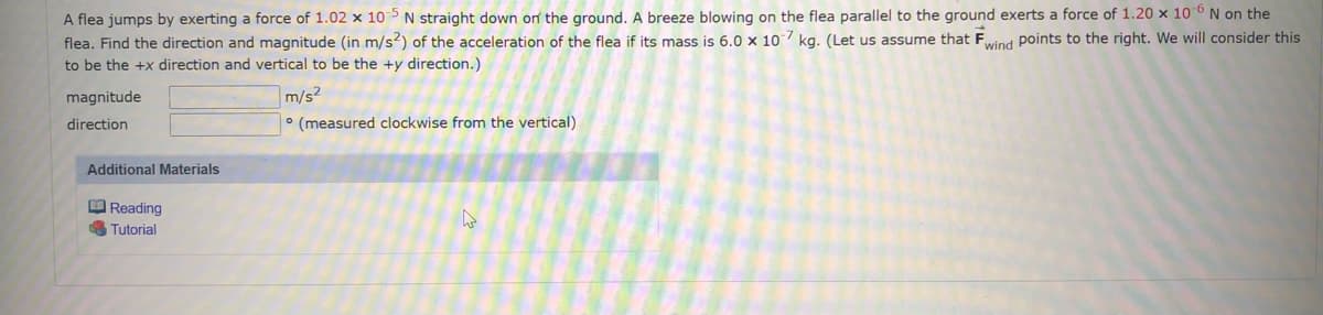 A flea jumps by exerting a force of 1.02 x 105N straight down on the ground. A breeze blowing on the flea parallel to the ground exerts a force of 1.20 x 106 N on the
flea. Find the direction and magnitude (in m/s2) of the acceleration of the flea if its mass is 6.0 x 107 kg. (Let us assume that Fwind points to the right. We will consider this
to be the +x direction and vertical to be the +y direction.)
magnitude
m/s2
direction
° (measured clockwise from the vertical)
Additional Materials
O Reading
A Tutorial
