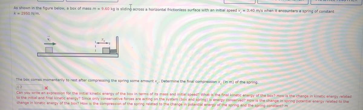 As shown in the figure below, a box of mass m = 9.60 kg is slidine across a horizontal frictionless surface with an initial speed v, = 3.40 m/s when
k = 2950 N/m.
encounters a spring of constant
The box comes momentarily to rest after compressing the spring some amount x Determine the final compression x (in m) of the spring.
0.2
Can you write an expression for the initial kinetic energy of the box in terms of its mass and initial speed? What is the final kinetic energy of the box? How is the change in kinetic energy related
to the initial and final kinetic energy? Since only conservative forces are acting on the system (box and spring) is energy conserved? How is the change in spring potential energy related to the
change in kinetic energy of the box? How is the compression of the spring related to the change in potential energy of the spring and the spring constant? m
