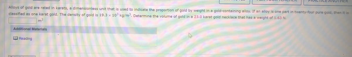 ICE ANOTHER
Alloys of gold are rated in karats, a dimensionless unit that is used to indicate the proportion of gold by weight in a gold-containing alloy. If an alloy is one part in twenty-four pure gold, then it is
classified as one karat gold. The density of gold is 19.3 × 103 kg/m3. Determine the volume of gold in a 23.0 karat gold necklace that has a weight of 1.63 N.
m3
Additional Materials
O Reading
